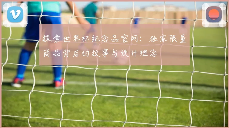 探索世界杯纪念品官网：独家限量商品背后的故事与设计理念