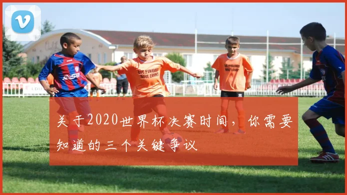 关于2020世界杯决赛时间，你需要知道的三个关键争议
