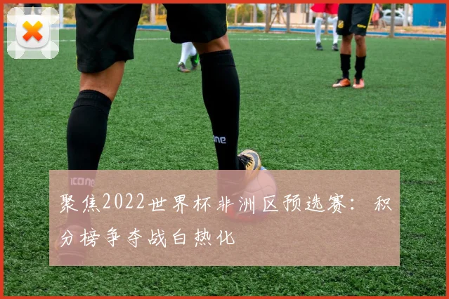 聚焦2022世界杯非洲区预选赛：积分榜争夺战白热化