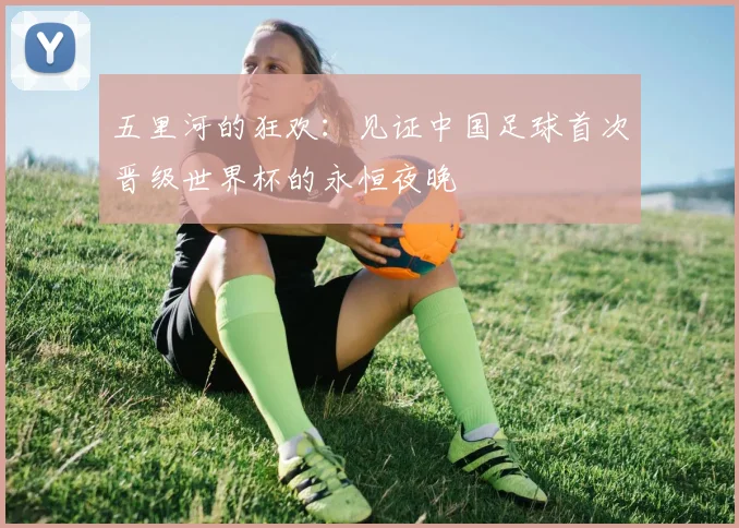 五里河的狂欢：见证中国足球首次晋级世界杯的永恒夜晚
