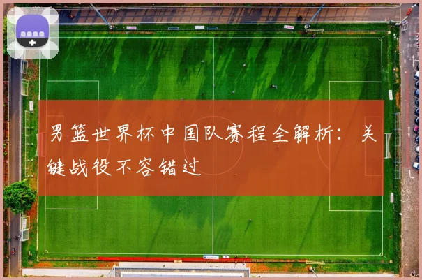 男篮世界杯中国队赛程全解析：关键战役不容错过