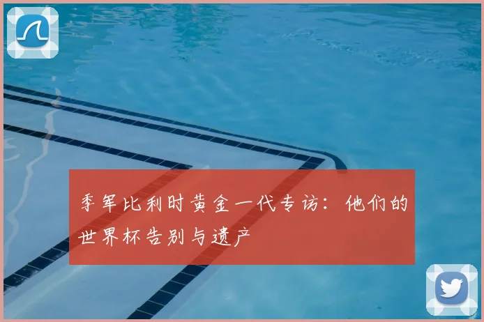季军比利时黄金一代专访:他们的世界杯告别与遗产