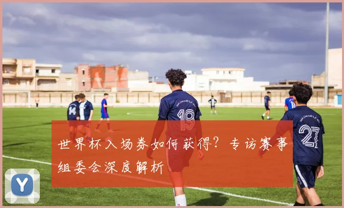 世界杯入场券如何获得？专访赛事组委会深度解析