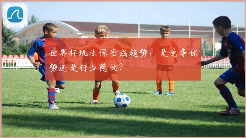世界杯玩法保密成趋势，是竞争优势还是行业隐忧？