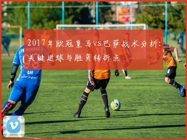2017年欧冠皇马vs巴萨战术分析：关键进球与胜负转折点