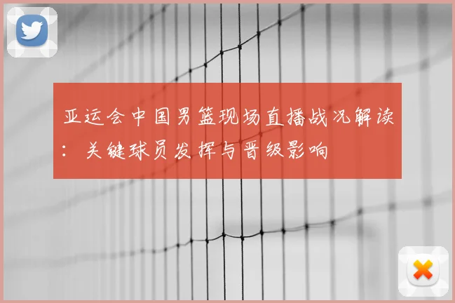 亚运会中国男篮现场直播战况解读：关键球员发挥与晋级影响