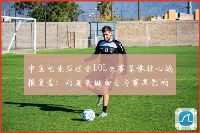 中国电竞亚运会LOL决赛录像核心战报复盘：对局关键回合与赛果影响
