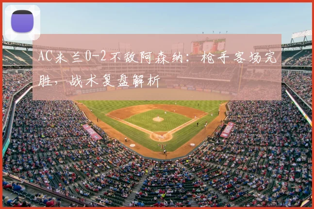 AC米兰0-2不敌阿森纳：枪手客场完胜，战术复盘解析