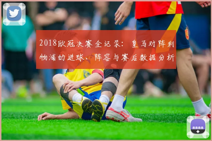 2018欧冠决赛全记录：皇马对阵利物浦的进球、阵容与赛后数据分析