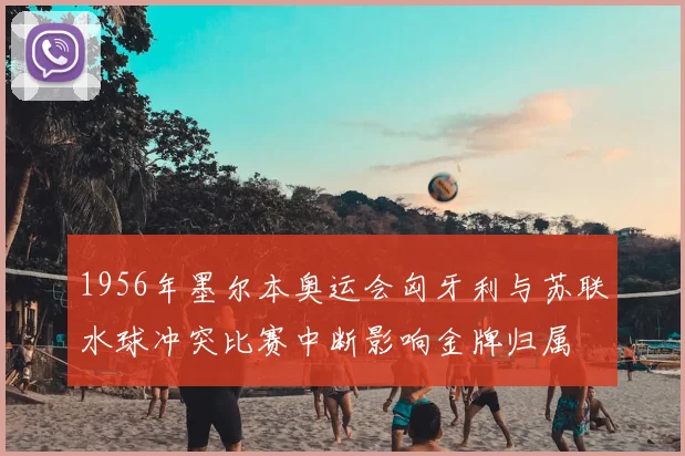 1956年墨尔本奥运会匈牙利与苏联水球冲突比赛中断影响金牌归属