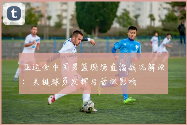 亚运会中国男篮现场直播战况解读：关键球员发挥与晋级影响