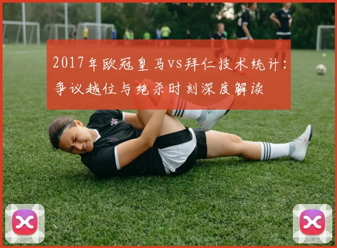 2017年欧冠皇马vs拜仁技术统计:争议越位与绝杀时刻深度解读