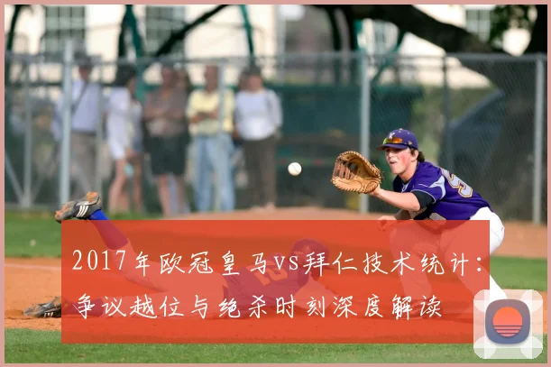 2017年欧冠皇马vs拜仁技术统计:争议越位与绝杀时刻深度解读